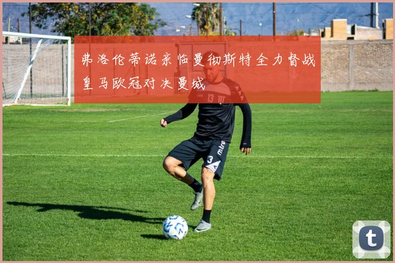 弗洛伦蒂诺亲临曼彻斯特全力督战皇马欧冠对决曼城